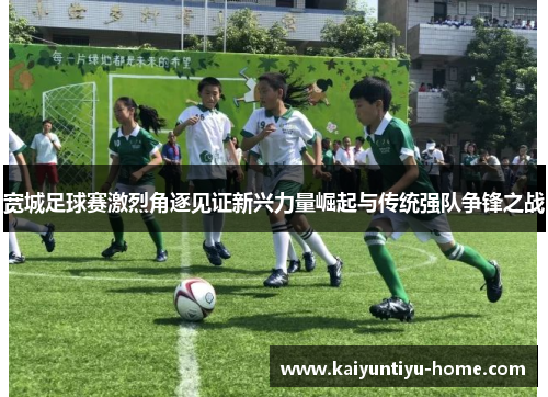 宽城足球赛激烈角逐见证新兴力量崛起与传统强队争锋之战