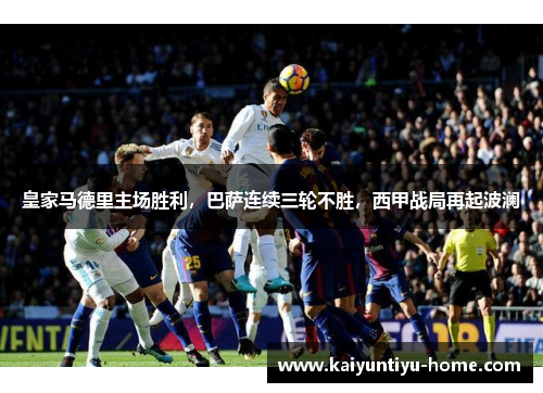 皇家马德里主场胜利，巴萨连续三轮不胜，西甲战局再起波澜