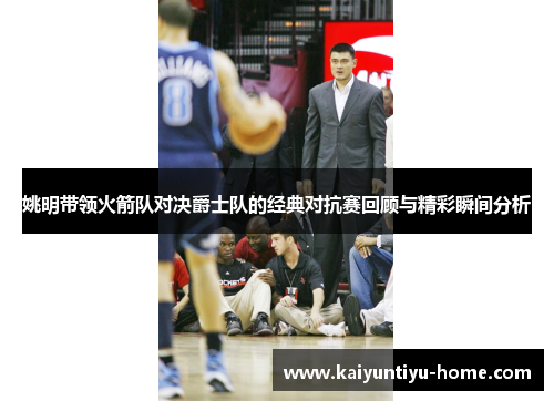 姚明带领火箭队对决爵士队的经典对抗赛回顾与精彩瞬间分析