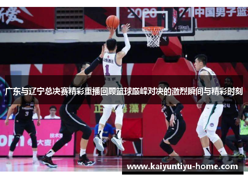 广东与辽宁总决赛精彩重播回顾篮球巅峰对决的激烈瞬间与精彩时刻